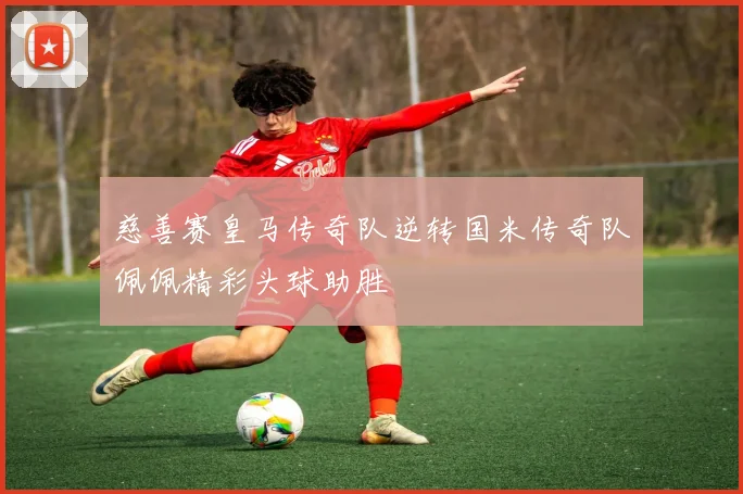 慈善赛皇马传奇队逆转国米传奇队佩佩精彩头球助胜