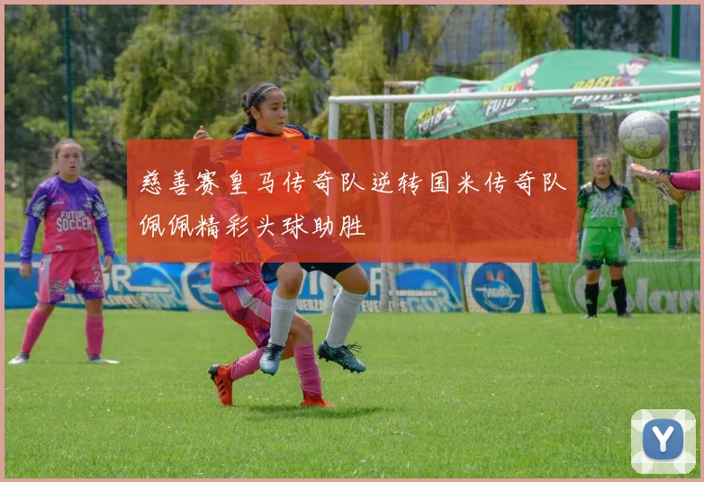 慈善赛皇马传奇队逆转国米传奇队佩佩精彩头球助胜