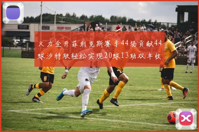 火力全开菲利克斯赛季44场贡献44球沙特联轻松实现20球13助双丰收