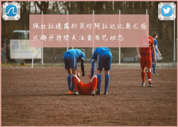 佩杜拉透露科莫对阿拉达比奥尤感兴趣并持续关注查洛巴动态