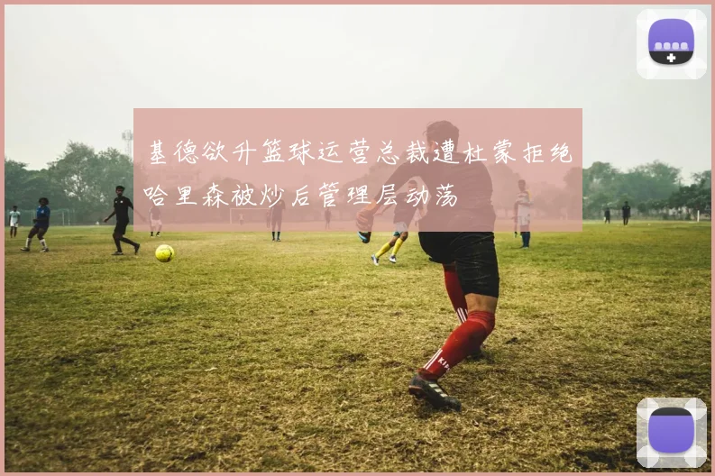基德欲升篮球运营总裁遭杜蒙拒绝哈里森被炒后管理层动荡