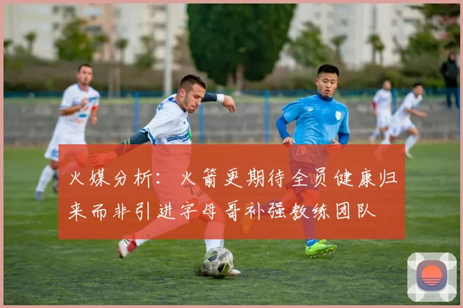 火媒分析：火箭更期待全员健康归来而非引进字母哥补强教练团队