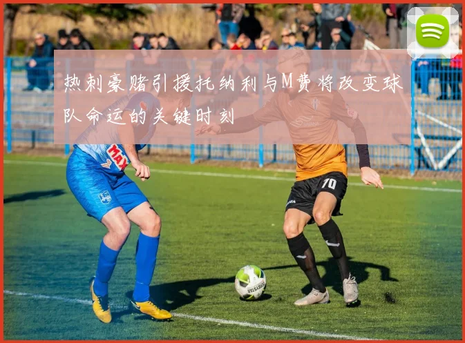 热刺豪赌引援托纳利与M费将改变球队命运的关键时刻