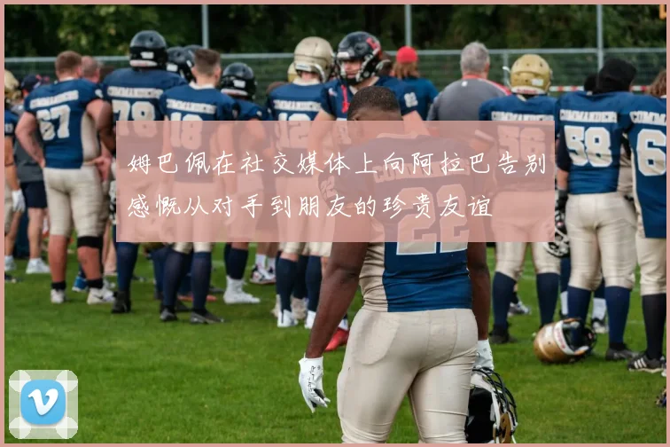 姆巴佩在社交媒体上向阿拉巴告别感慨从对手到朋友的珍贵友谊
