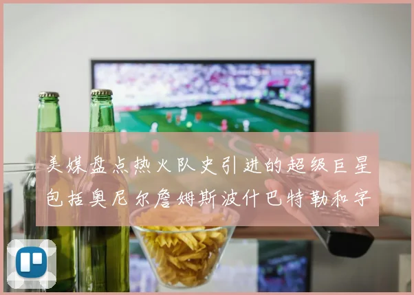 美媒盘点热火队史引进的超级巨星包括奥尼尔詹姆斯波什巴特勒和字母哥