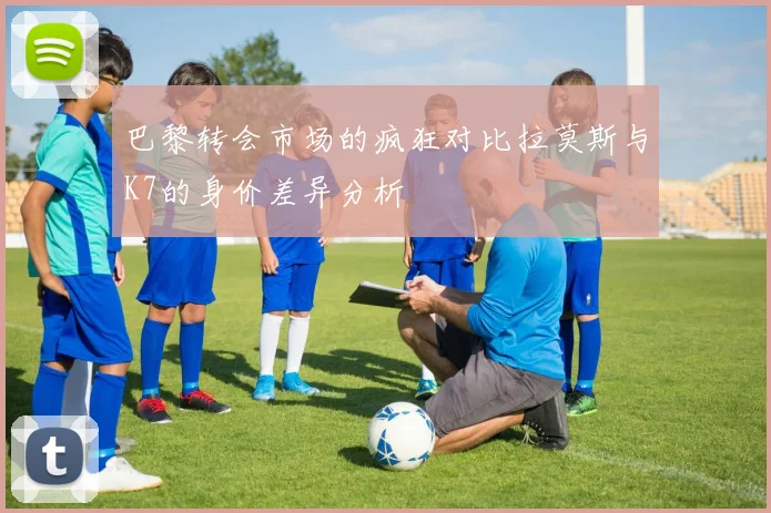 巴黎转会市场的疯狂对比拉莫斯与K7的身价差异分析