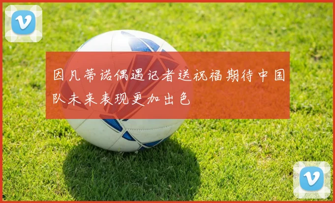 因凡蒂诺偶遇记者送祝福期待中国队未来表现更加出色