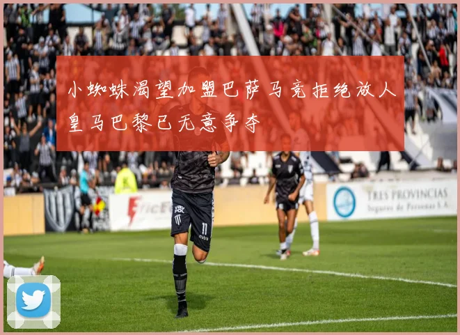 小蜘蛛渴望加盟巴萨马竞拒绝放人皇马巴黎已无意争夺