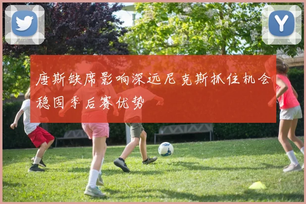唐斯缺席影响深远尼克斯抓住机会稳固季后赛优势