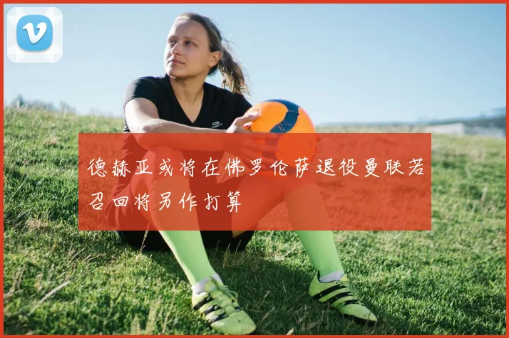 德赫亚或将在佛罗伦萨退役曼联若召回将另作打算