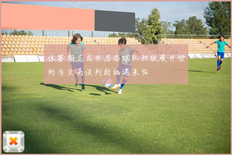 休赛期正式开启各球队积极展开续约与交易谈判新机遇来临