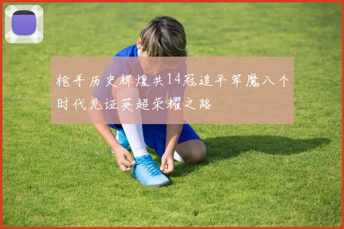 枪手历史辉煌共14冠追平军魔八个时代见证英超荣耀之路