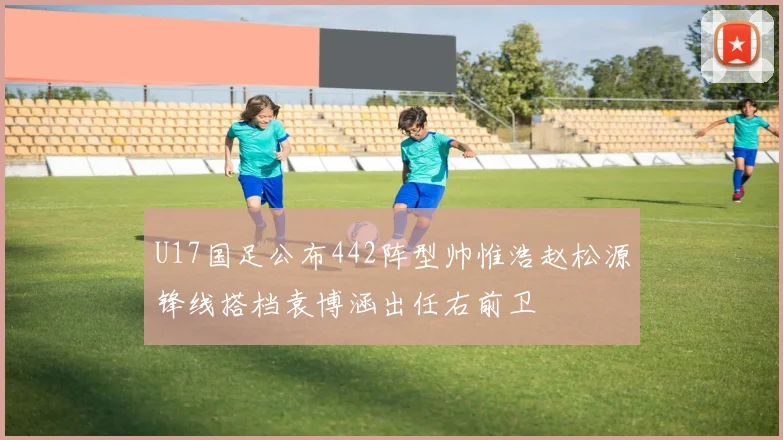 U17国足公布442阵型帅惟浩赵松源锋线搭档袁博涵出任右前卫