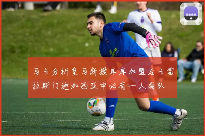 马卡分析皇马新援库库加盟后卡雷拉斯门迪加西亚中必有一人离队