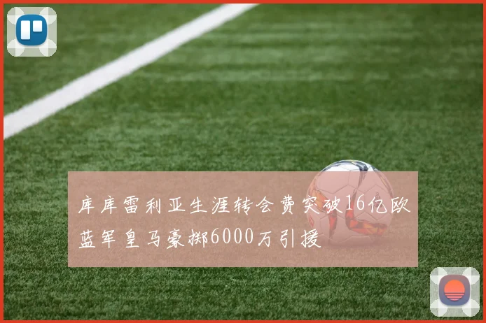 库库雷利亚生涯转会费突破16亿欧蓝军皇马豪掷6000万引援