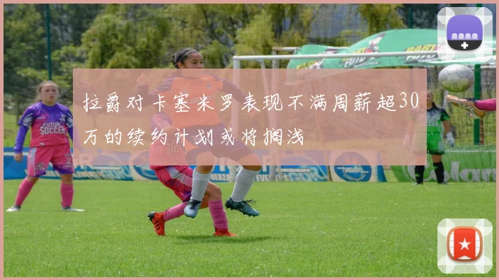 拉爵对卡塞米罗表现不满周薪超30万的续约计划或将搁浅
