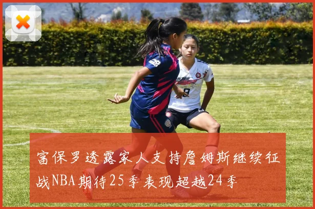 富保罗透露家人支持詹姆斯继续征战NBA期待25季表现超越24季