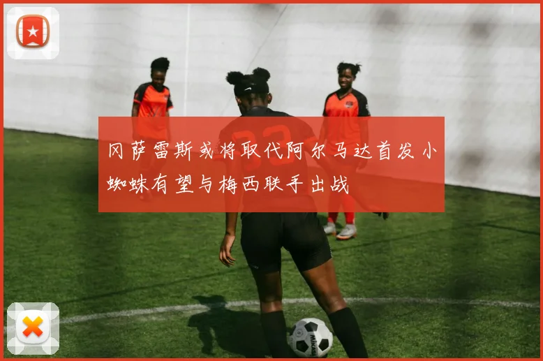 冈萨雷斯或将取代阿尔马达首发小蜘蛛有望与梅西联手出战