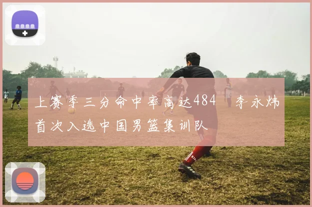 上赛季三分命中率高达484偰李永炜首次入选中国男篮集训队