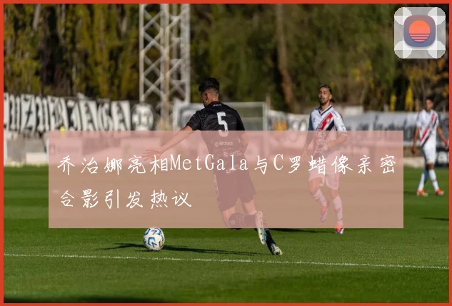 乔治娜亮相MetGala与C罗蜡像亲密合影引发热议