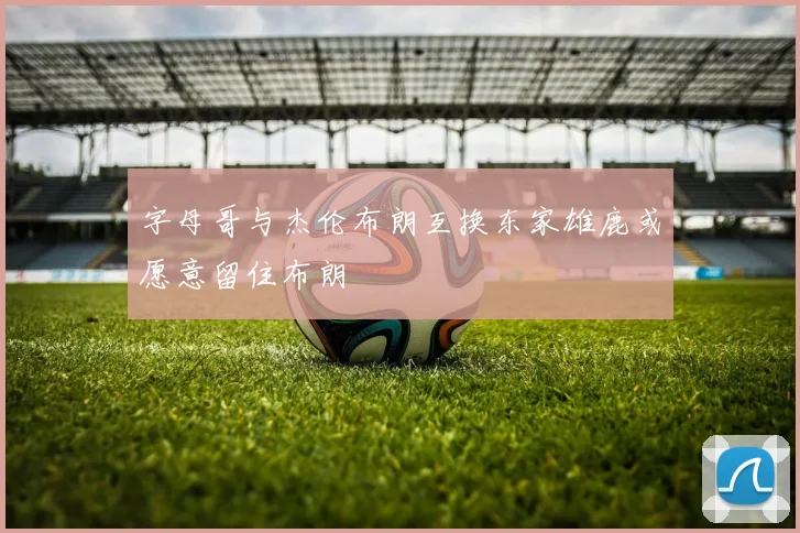 字母哥与杰伦布朗互换东家雄鹿或愿意留住布朗