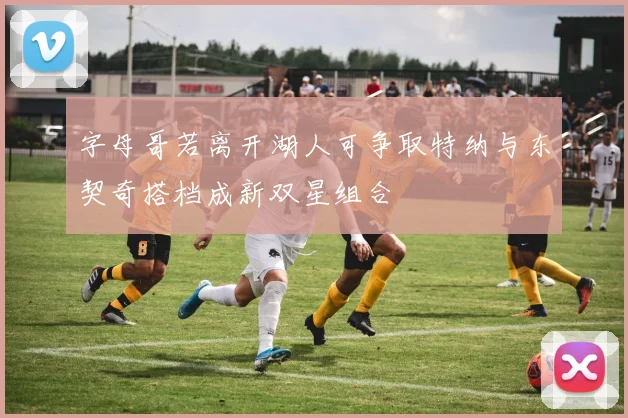 字母哥若离开湖人可争取特纳与东契奇搭档成新双星组合